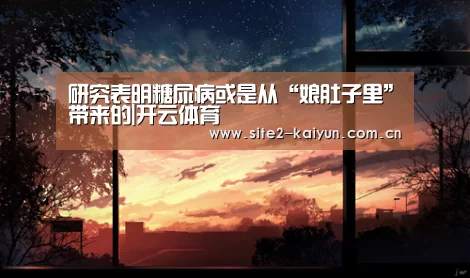 研究表明糖尿病或是从“娘肚子里”带来的|开云体育(图3) 开云体育
